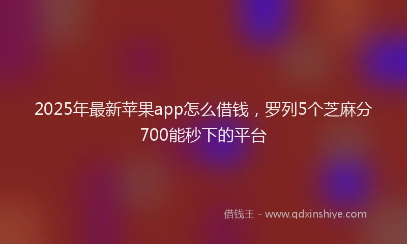 2025年最新苹果app怎么借钱，罗列5个芝麻分700能秒下的平台