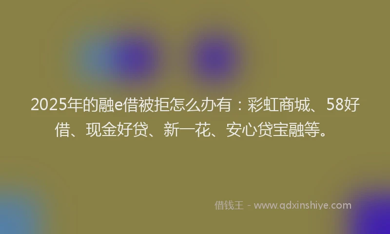 2025年的融e借被拒怎么办有：彩虹商城、58好借、现金好贷、新一花、安心贷宝融等。