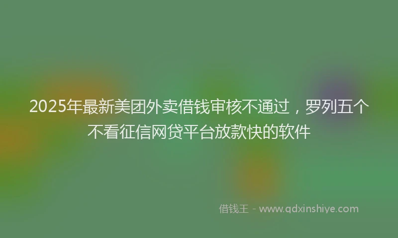 2025年最新美团外卖借钱审核不通过，罗列五个不看征信网贷平台放款快的软件