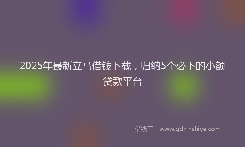 2025年最新立马借钱下载，归纳5个必下的小额贷款平台