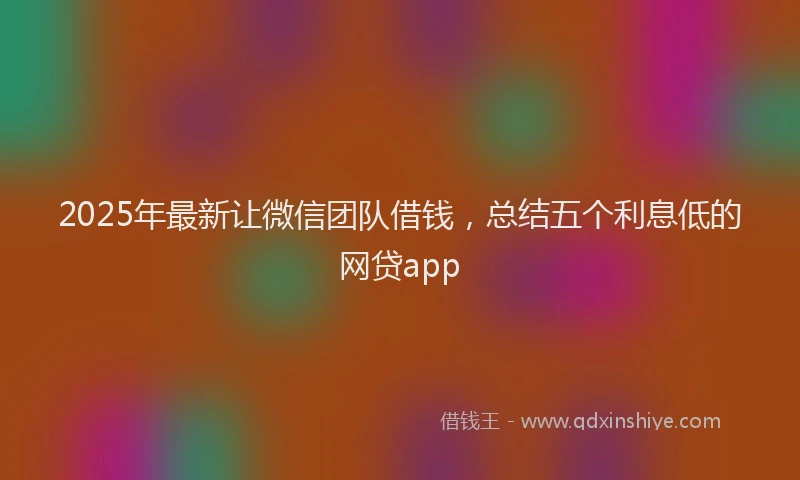 2025年最新让微信团队借钱，总结五个利息低的网贷app