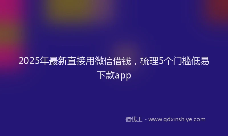2025年最新直接用微信借钱，梳理5个门槛低易下款app