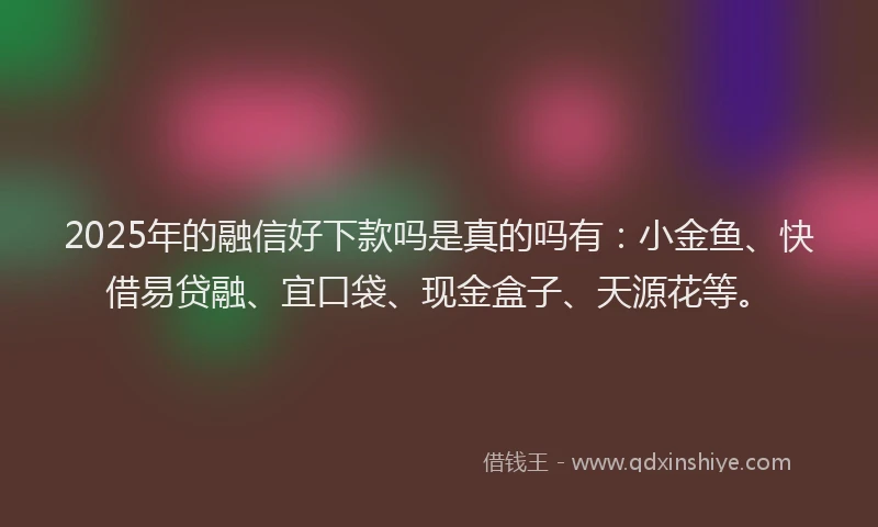 2025年的融信好下款吗是真的吗有：小金鱼、快借易贷融、宜口袋、现金盒子、天源花等。