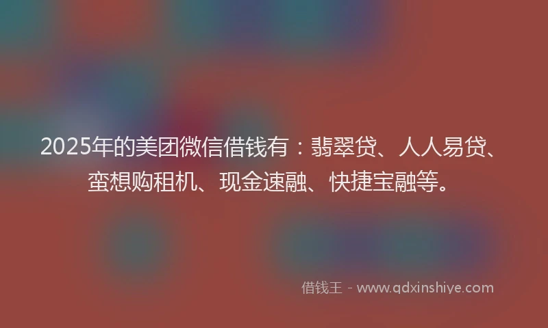 2025年的美团微信借钱有：翡翠贷、人人易贷、蛮想购租机、现金速融、快捷宝融等。