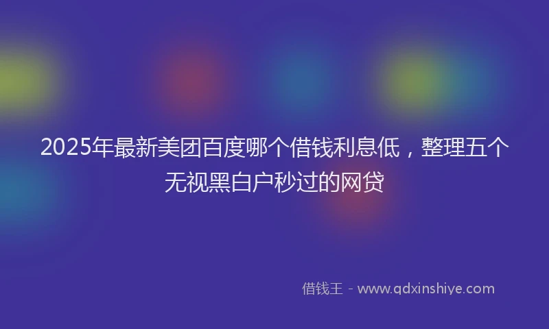2025年最新美团百度哪个借钱利息低，整理五个无视黑白户秒过的网贷
