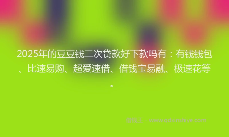 2025年的豆豆钱二次贷款好下款吗有：有钱钱包、比速易购、超爱速借、借钱宝易融、极速花等。