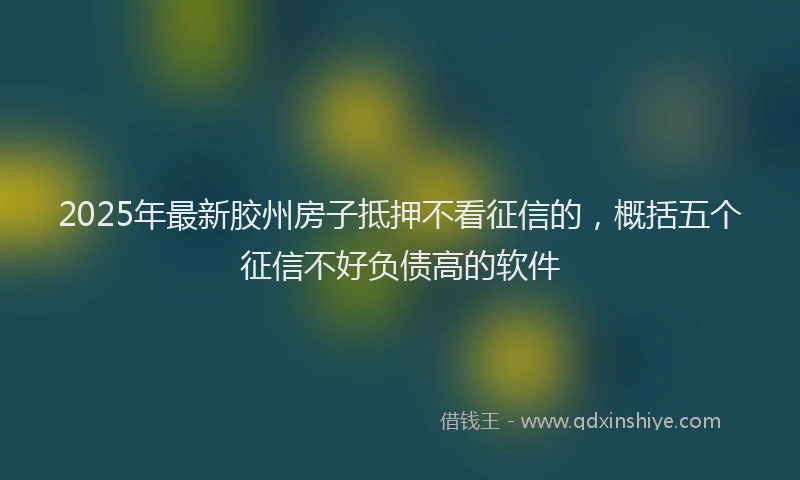 2025年最新胶州房子抵押不看征信的，概括五个征信不好负债高的软件