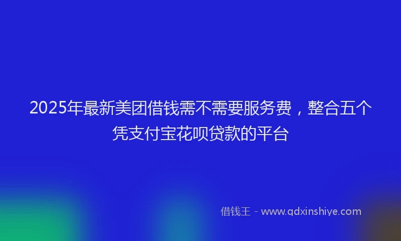 2025年最新美团借钱需不需要服务费，整合五个凭支付宝花呗贷款的平台