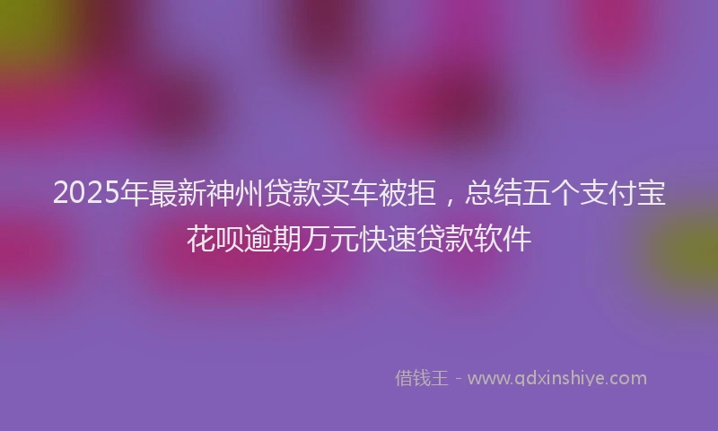 2025年最新神州贷款买车被拒，总结五个支付宝花呗逾期万元快速贷款软件