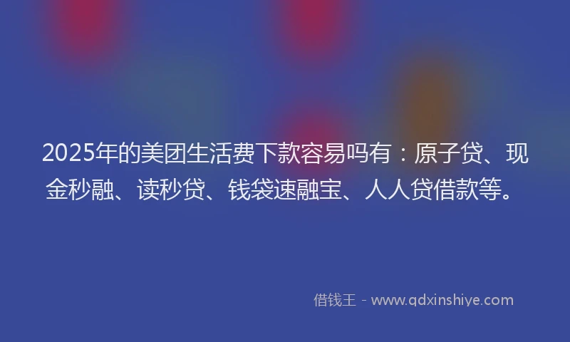 2025年的美团生活费下款容易吗有：原子贷、现金秒融、读秒贷、钱袋速融宝、人人贷借款等。