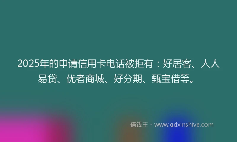 2025年的申请信用卡电话被拒有：好居客、人人易贷、优者商城、好分期、甄宝借等。