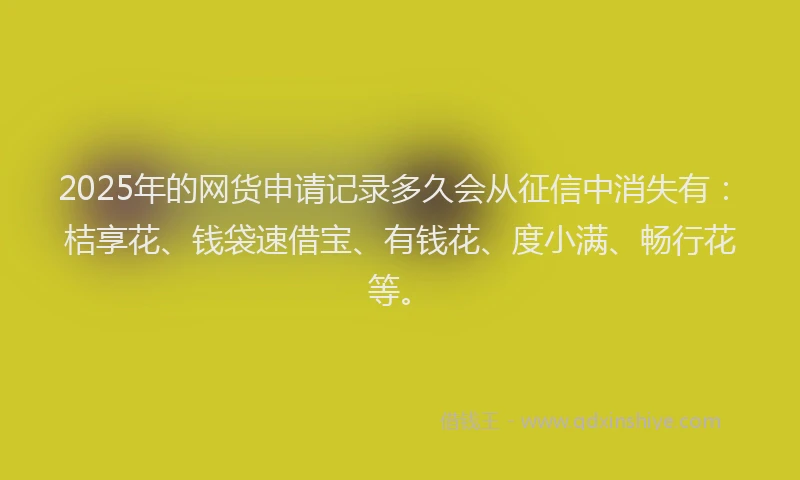 2025年的网货申请记录多久会从征信中消失有：桔享花、钱袋速借宝、有钱花、度小满、畅行花等。