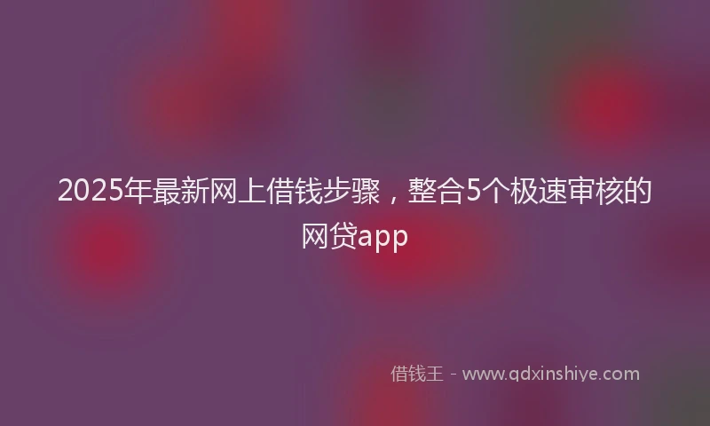 2025年最新网上借钱步骤，整合5个极速审核的网贷app