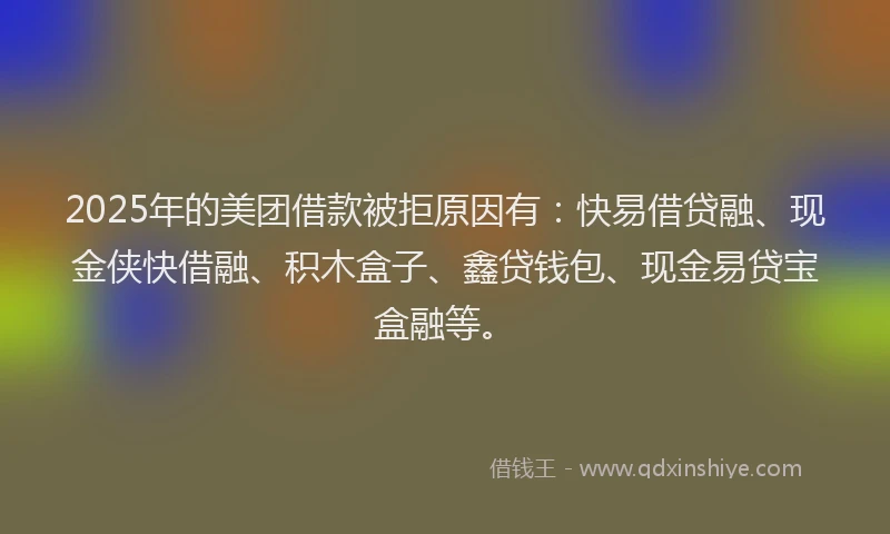 2025年的美团借款被拒原因有：快易借贷融、现金侠快借融、积木盒子、鑫贷钱包、现金易贷宝盒融等。