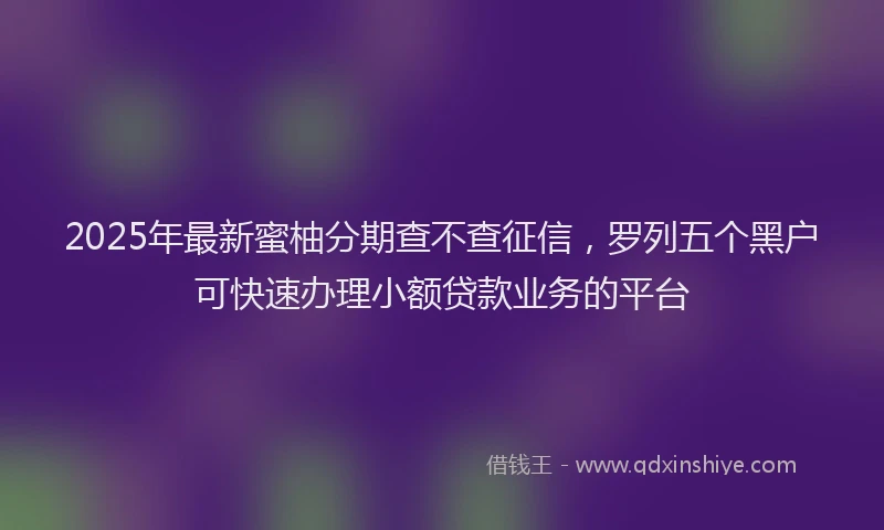 2025年最新蜜柚分期查不查征信，罗列五个黑户可快速办理小额贷款业务的平台