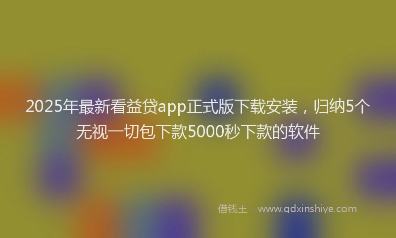 2025年最新看益贷app正式版下载安装，归纳5个无视一切包下款5000秒下款的软件