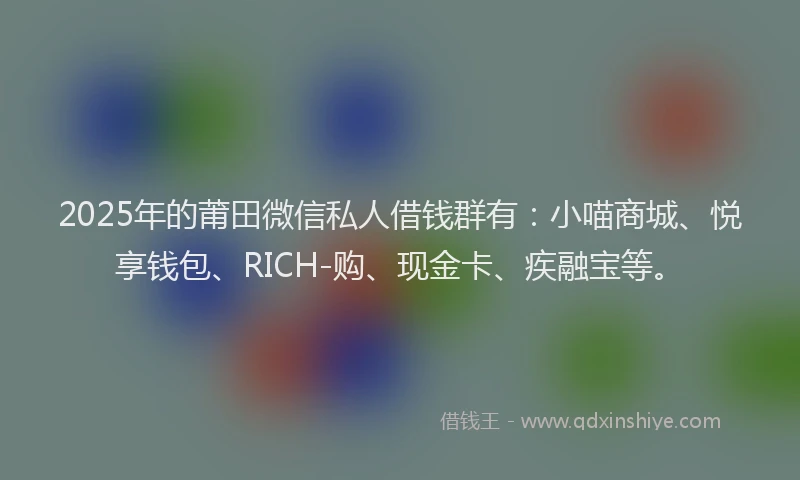 2025年的莆田微信私人借钱群有：小喵商城、悦享钱包、RICH-购、现金卡、疾融宝等。