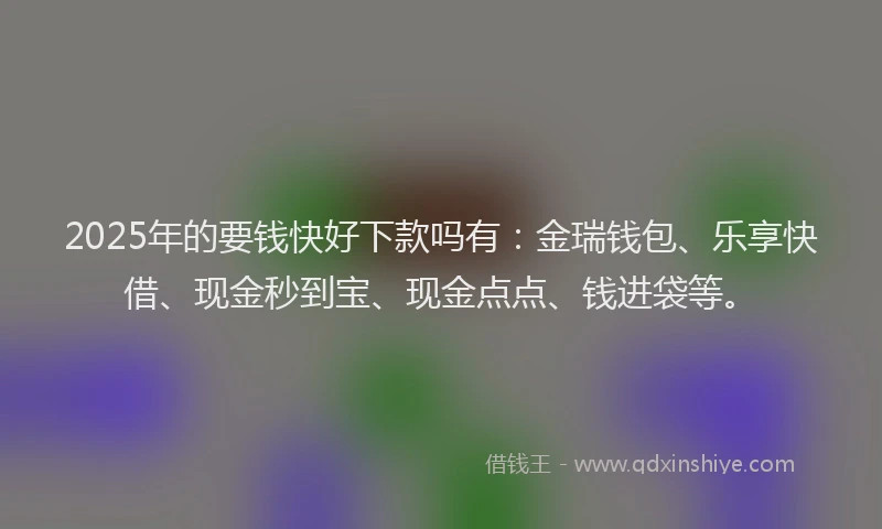 2025年的要钱快好下款吗有：金瑞钱包、乐享快借、现金秒到宝、现金点点、钱进袋等。