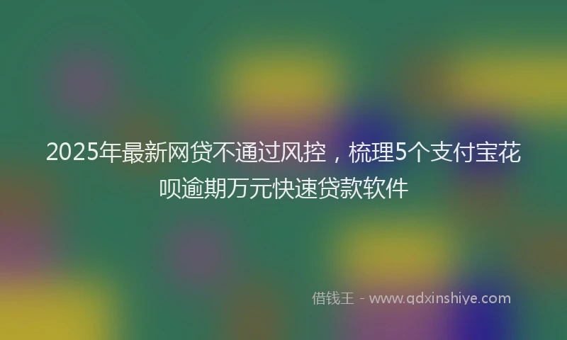 2025年最新网贷不通过风控，梳理5个支付宝花呗逾期万元快速贷款软件