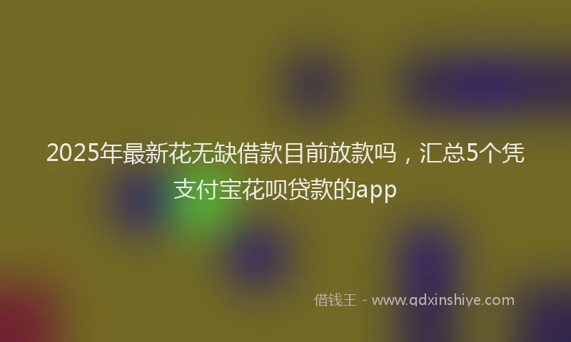 2025年最新花无缺借款目前放款吗，汇总5个凭支付宝花呗贷款的app