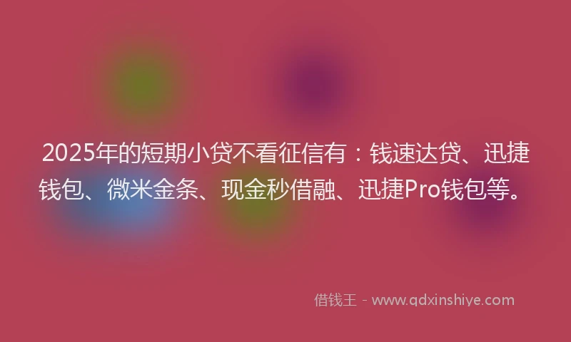 2025年的短期小贷不看征信有：钱速达贷、迅捷钱包、微米金条、现金秒借融、迅捷Pro钱包等。