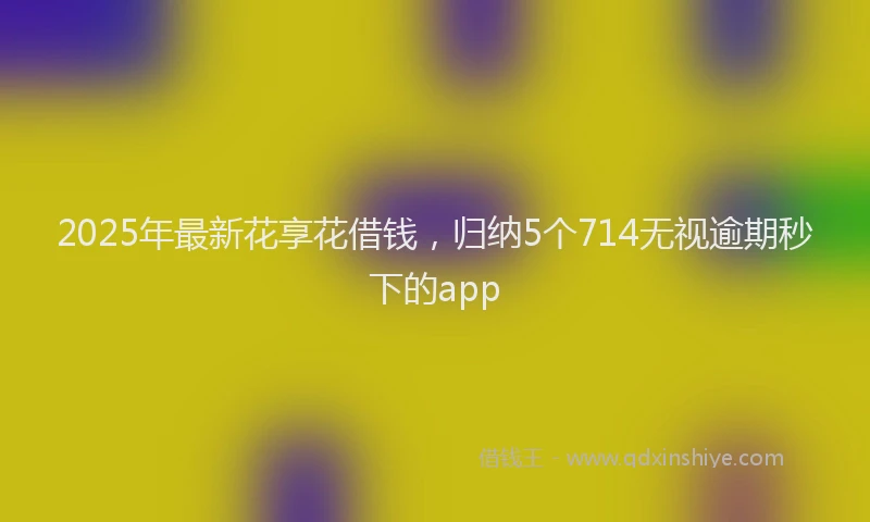2025年最新花享花借钱，归纳5个714无视逾期秒下的app