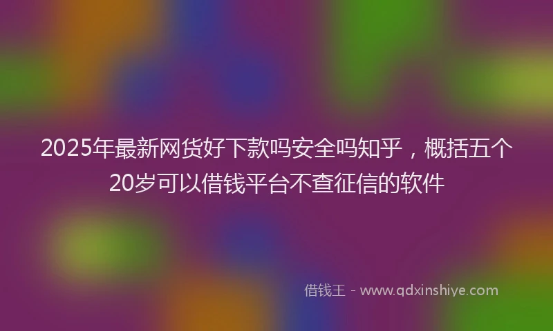 2025年最新网货好下款吗安全吗知乎，概括五个20岁可以借钱平台不查征信的软件