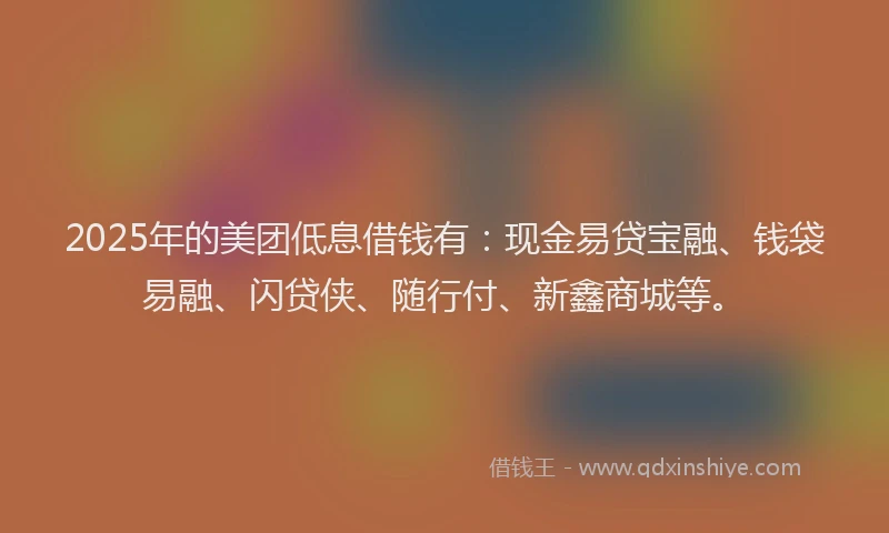 2025年的美团低息借钱有：现金易贷宝融、钱袋易融、闪贷侠、随行付、新鑫商城等。