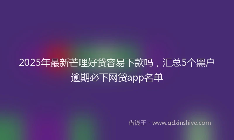 2025年最新芒哩好贷容易下款吗，汇总5个黑户逾期必下网贷app名单