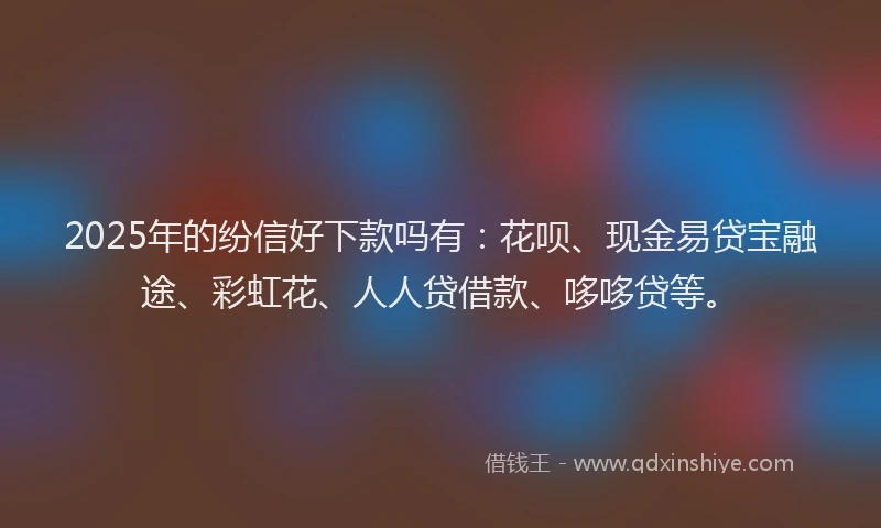 2025年的纷信好下款吗有：花呗、现金易贷宝融途、彩虹花、人人贷借款、哆哆贷等。