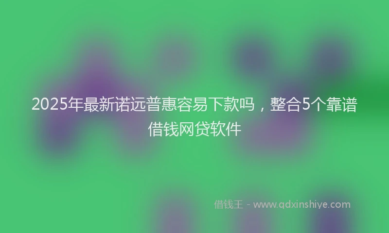 2025年最新诺远普惠容易下款吗，整合5个靠谱借钱网贷软件