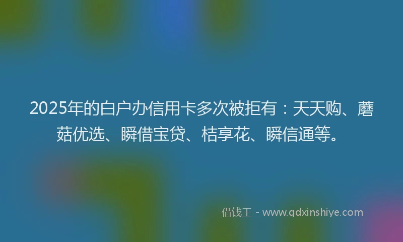 2025年的白户办信用卡多次被拒有：天天购、蘑菇优选、瞬借宝贷、桔享花、瞬信通等。