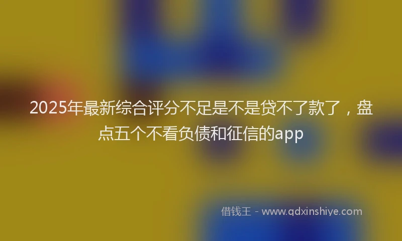 2025年最新综合评分不足是不是贷不了款了，盘点五个不看负债和征信的app