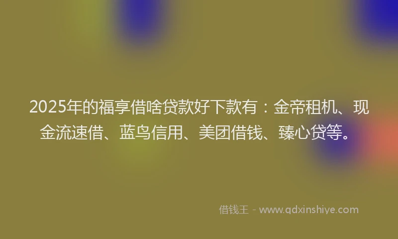 2025年的福享借啥贷款好下款有：金帝租机、现金流速借、蓝鸟信用、美团借钱、臻心贷等。