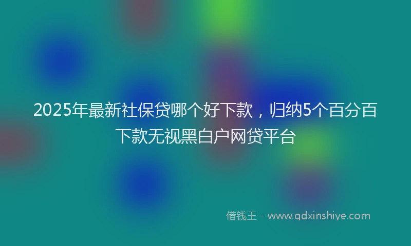 2025年最新社保贷哪个好下款，归纳5个百分百下款无视黑白户网贷平台