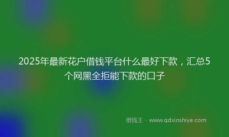 2025年最新花户借钱平台什么最好下款，汇总5个网黑全拒能下款的口子