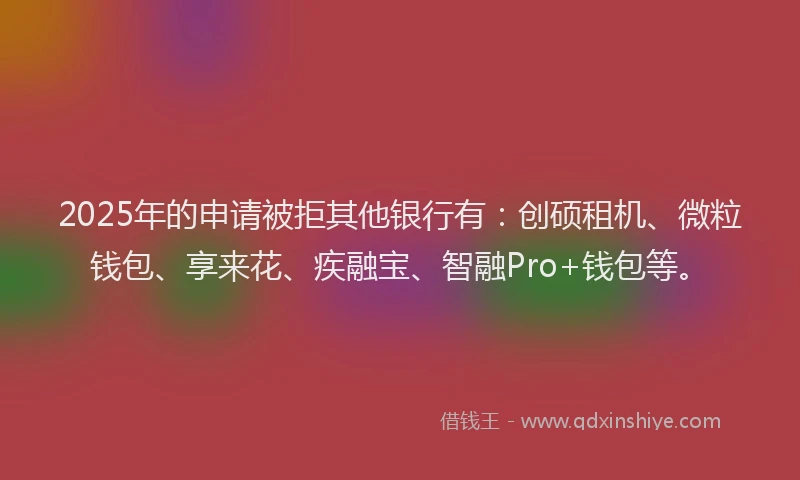 2025年的申请被拒其他银行有：创硕租机、微粒钱包、享来花、疾融宝、智融Pro+钱包等。