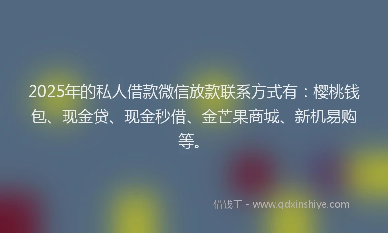 2025年的私人借款微信放款联系方式有：樱桃钱包、现金贷、现金秒借、金芒果商城、新机易购等。