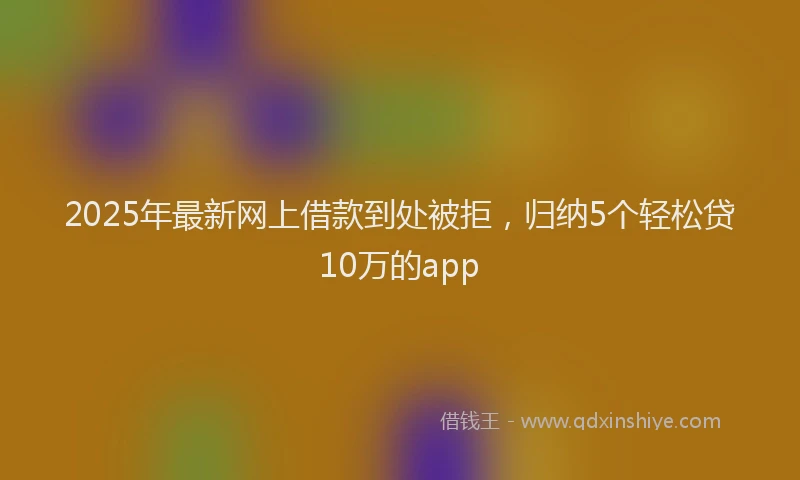 2025年最新网上借款到处被拒，归纳5个轻松贷10万的app