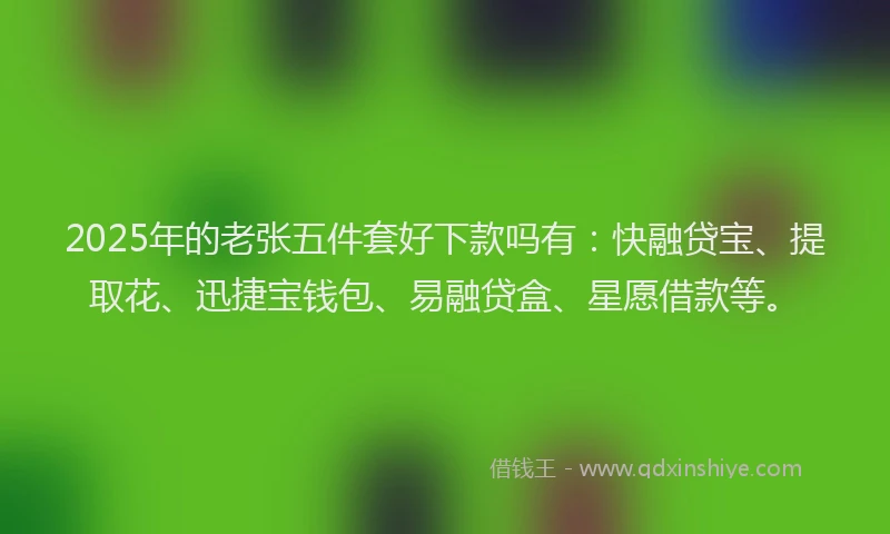 2025年的老张五件套好下款吗有：快融贷宝、提取花、迅捷宝钱包、易融贷盒、星愿借款等。