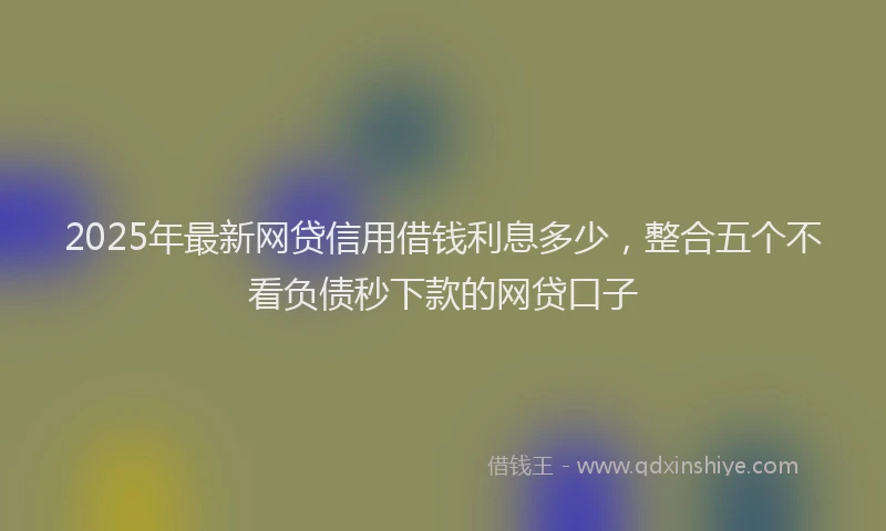 2025年最新网贷信用借钱利息多少，整合五个不看负债秒下款的网贷口子