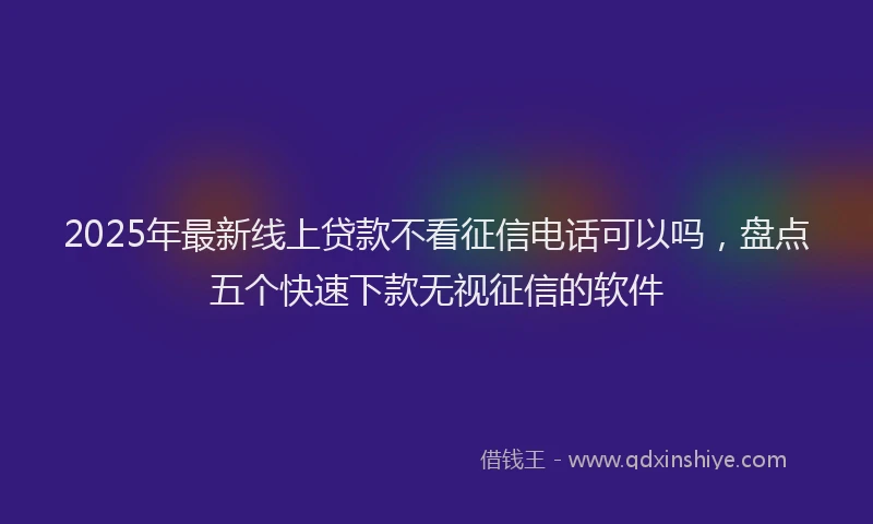 2025年最新线上贷款不看征信电话可以吗，盘点五个快速下款无视征信的软件