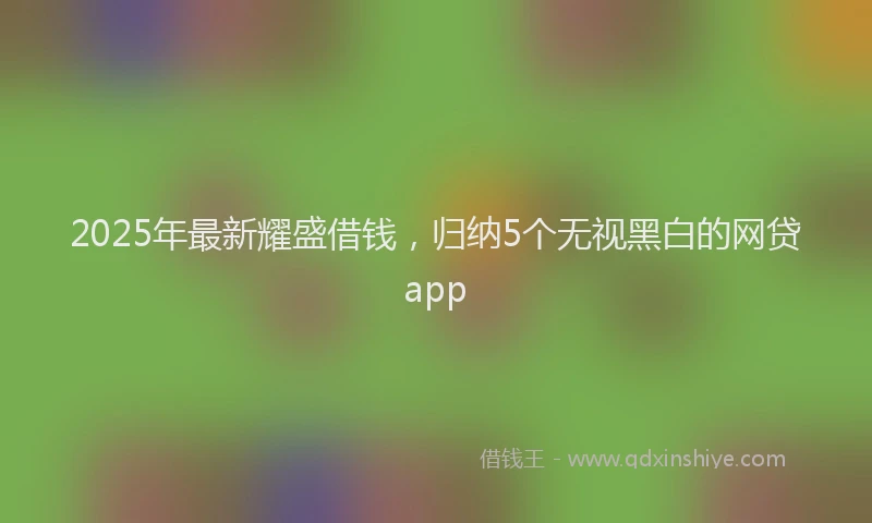 2025年最新耀盛借钱，归纳5个无视黑白的网贷app