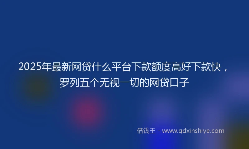 2025年最新网贷什么平台下款额度高好下款快，罗列五个无视一切的网贷口子