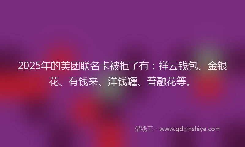 2025年的美团联名卡被拒了有：祥云钱包、金银花、有钱来、洋钱罐、普融花等。