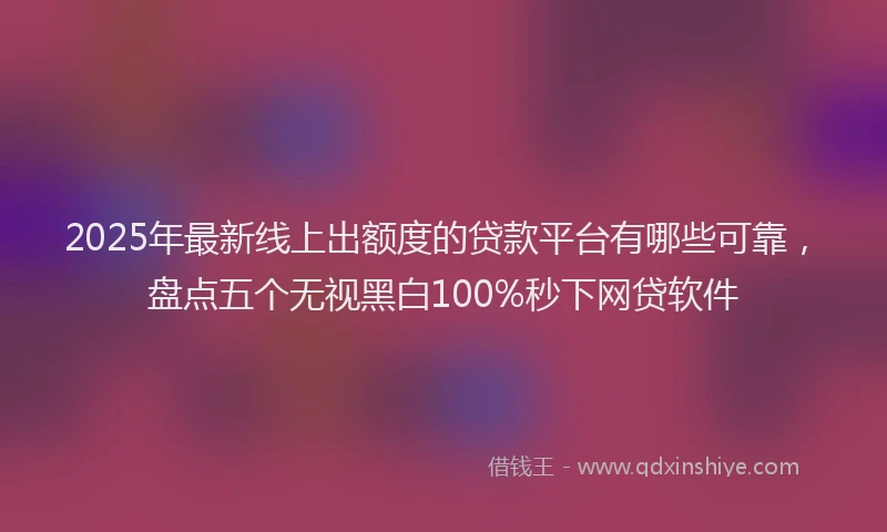 2025年最新线上出额度的贷款平台有哪些可靠，盘点五个无视黑白100%秒下网贷软件