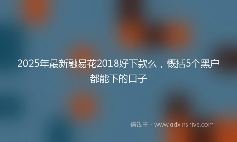 2025年最新融易花2018好下款么，概括5个黑户都能下的口子
