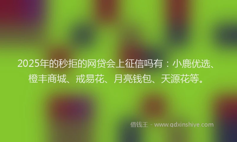 2025年的秒拒的网贷会上征信吗有：小鹿优选、橙丰商城、戒易花、月亮钱包、天源花等。