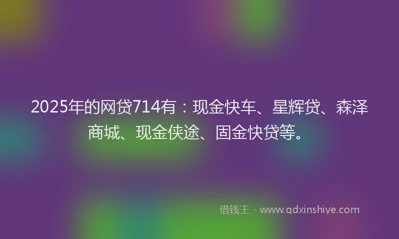 2025年的网贷714有：现金快车、星辉贷、森泽商城、现金侠途、固金快贷等。