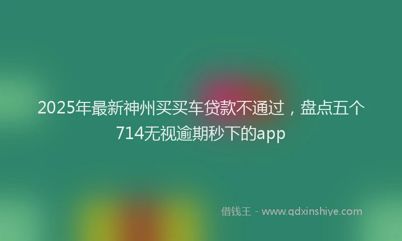 2025年最新神州买买车贷款不通过，盘点五个714无视逾期秒下的app